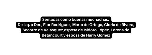 Sentadas como buenas muchachas De izq a Der Flor Rodriguez Marta de Ortega Gloria de Rivera Socorro de Velásquez esposa de Isidoro López Lorena de Betancourt y esposa de Harry Gomez