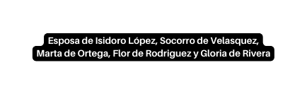 Esposa de Isidoro López Socorro de Velasquez Marta de Ortega Flor de Rodriguez y Gloria de Rivera